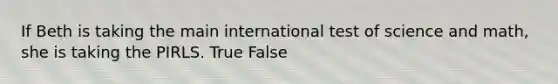 If Beth is taking the main international test of science and math, she is taking the PIRLS. True False