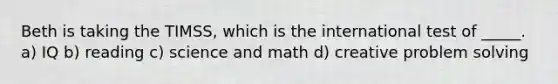 Beth is taking the TIMSS, which is the international test of _____. a) IQ b) reading c) science and math d) creative problem solving