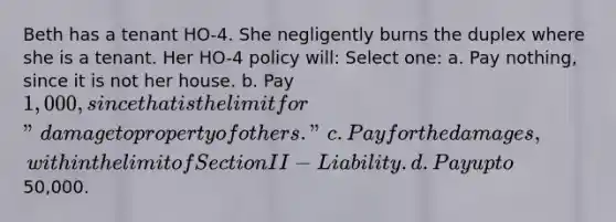 Beth has a tenant HO-4. She negligently burns the duplex where she is a tenant. Her HO-4 policy will: Select one: a. Pay nothing, since it is not her house. b. Pay 1,000, since that is the limit for "damage to property of others." c. Pay for the damages, within the limit of Section II - Liability. d. Pay up to50,000.