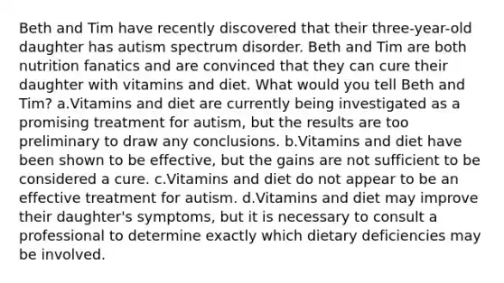 Beth and Tim have recently discovered that their three-year-old daughter has autism spectrum disorder. Beth and Tim are both nutrition fanatics and are convinced that they can cure their daughter with vitamins and diet. What would you tell Beth and Tim? a.Vitamins and diet are currently being investigated as a promising treatment for autism, but the results are too preliminary to draw any conclusions. b.Vitamins and diet have been shown to be effective, but the gains are not sufficient to be considered a cure. c.Vitamins and diet do not appear to be an effective treatment for autism. d.Vitamins and diet may improve their daughter's symptoms, but it is necessary to consult a professional to determine exactly which dietary deficiencies may be involved.