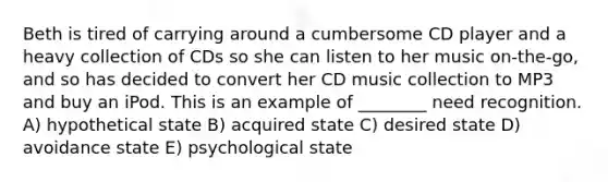 Beth is tired of carrying around a cumbersome CD player and a heavy collection of CDs so she can listen to her music on-the-go, and so has decided to convert her CD music collection to MP3 and buy an iPod. This is an example of ________ need recognition. A) hypothetical state B) acquired state C) desired state D) avoidance state E) psychological state