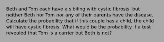 Beth and Tom each have a sibiling with cystic fibrosis, but neither Beth nor Tom nor any of their parents have the disease. Calculate the probability that if this couple has a child, the child will have cystic fibrosis. What would be the probability if a test revealed that Tom is a carrier but Beth is not?