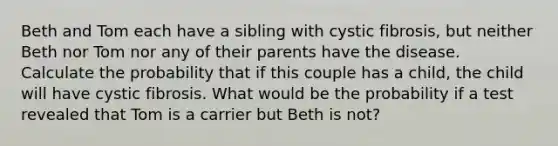 Beth and Tom each have a sibling with cystic fibrosis, but neither Beth nor Tom nor any of their parents have the disease. Calculate the probability that if this couple has a child, the child will have cystic fibrosis. What would be the probability if a test revealed that Tom is a carrier but Beth is not?