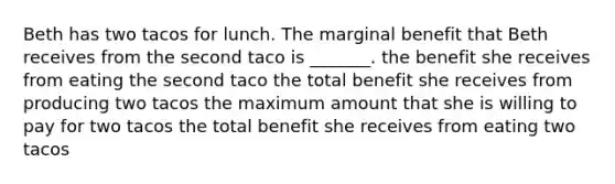 Beth has two tacos for lunch. The marginal benefit that Beth receives from the second taco is​ _______. the benefit she receives from eating the second taco the total benefit she receives from producing two tacos the maximum amount that she is willing to pay for two tacos the total benefit she receives from eating two tacos