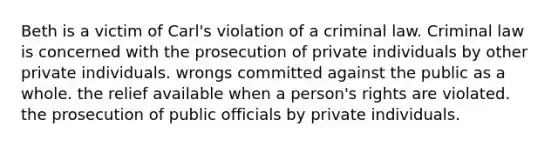 Beth is a victim of Carl's violation of a criminal law. Criminal law is concerned with ​the prosecution of private individuals by other private individuals. wrongs committed against the public as a whole. ​the relief available when a person's rights are violated. ​the prosecution of public officials by private individuals.