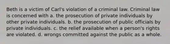 Beth is a victim of Carl's violation of a criminal law. Criminal law is concerned with a. the prosecution of private individuals by other private individuals. b. the prosecution of public officials by private individuals. c. the relief available when a person's rights are violated. d. wrongs committed against the public as a whole.