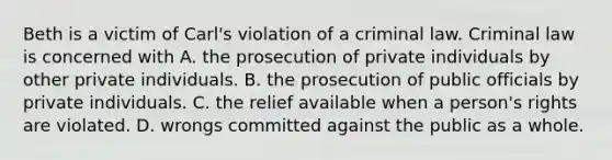 Beth is a victim of Carl's violation of a criminal law. Criminal law is concerned with A. the prosecution of private individuals by other private individuals. B. the prosecution of public officials by private individuals. C. the relief available when a person's rights are violated. D. wrongs committed against the public as a whole.