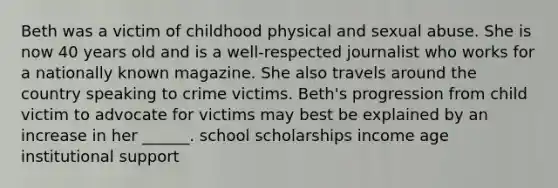 Beth was a victim of childhood physical and sexual abuse. She is now 40 years old and is a well-respected journalist who works for a nationally known magazine. She also travels around the country speaking to crime victims. Beth's progression from child victim to advocate for victims may best be explained by an increase in her ______. school scholarships income age institutional support