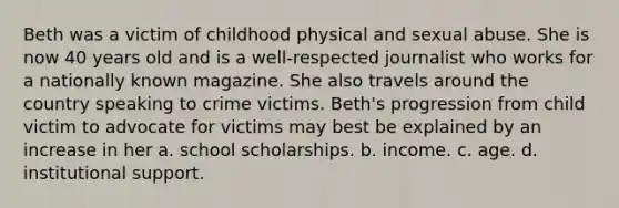 Beth was a victim of childhood physical and <a href='https://www.questionai.com/knowledge/kUUC4m0bV9-sexual-abuse' class='anchor-knowledge'>sexual abuse</a>. She is now 40 years old and is a well-respected journalist who works for a nationally known magazine. She also travels around the country speaking to crime victims. Beth's progression from child victim to advocate for victims may best be explained by an increase in her a. school scholarships. b. income. c. age. d. institutional support.