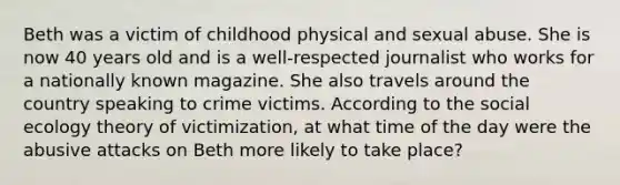 Beth was a victim of childhood physical and sexual abuse. She is now 40 years old and is a well-respected journalist who works for a nationally known magazine. She also travels around the country speaking to crime victims.​ According to the social ecology theory of victimization, at what time of the day were the abusive attacks on Beth more likely to take place?​