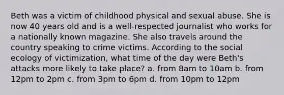 Beth was a victim of childhood physical and sexual abuse. She is now 40 years old and is a well-respected journalist who works for a nationally known magazine. She also travels around the country speaking to crime victims. According to the social ecology of victimization, what time of the day were Beth's attacks more likely to take place? a. from 8am to 10am b. from 12pm to 2pm c. from 3pm to 6pm d. from 10pm to 12pm