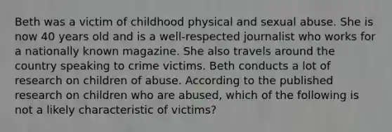 Beth was a victim of childhood physical and sexual abuse. She is now 40 years old and is a well-respected journalist who works for a nationally known magazine. She also travels around the country speaking to crime victims.​ Beth conducts a lot of research on children of abuse. According to the published research on children who are abused, which of the following is not a likely characteristic of victims?​