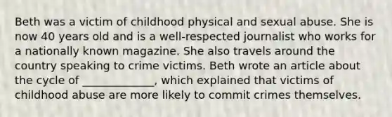 Beth was a victim of childhood physical and sexual abuse. She is now 40 years old and is a well-respected journalist who works for a nationally known magazine. She also travels around the country speaking to crime victims.​ Beth wrote an article about the cycle of _____________, which explained that victims of childhood abuse are more likely to commit crimes themselves.​