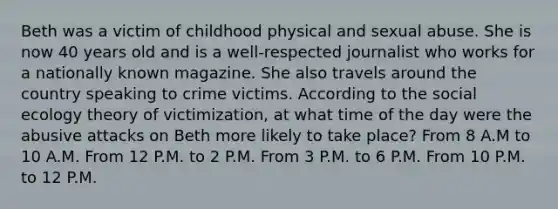 Beth was a victim of childhood physical and sexual abuse. She is now 40 years old and is a well-respected journalist who works for a nationally known magazine. She also travels around the country speaking to crime victims. According to the social ecology theory of victimization, at what time of the day were the abusive attacks on Beth more likely to take place? From 8 A.M to 10 A.M. From 12 P.M. to 2 P.M. From 3 P.M. to 6 P.M. From 10 P.M. to 12 P.M.