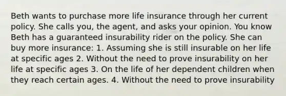 Beth wants to purchase more life insurance through her current policy. She calls you, the agent, and asks your opinion. You know Beth has a guaranteed insurability rider on the policy. She can buy more insurance: 1. Assuming she is still insurable on her life at specific ages 2. Without the need to prove insurability on her life at specific ages 3. On the life of her dependent children when they reach certain ages. 4. Without the need to prove insurability