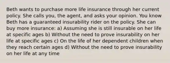 Beth wants to purchase more life insurance through her current policy. She calls you, the agent, and asks your opinion. You know Beth has a guaranteed insurability rider on the policy. She can buy more insurance: a) Assuming she is still insurable on her life at specific ages b) Without the need to prove insurability on her life at specific ages c) On the life of her dependent children when they reach certain ages d) Without the need to prove insurability on her life at any time