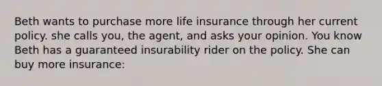 Beth wants to purchase more life insurance through her current policy. she calls you, the agent, and asks your opinion. You know Beth has a guaranteed insurability rider on the policy. She can buy more insurance: