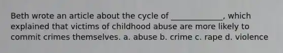 Beth wrote an article about the cycle of _____________, which explained that victims of childhood abuse are more likely to commit crimes themselves. a. abuse b. crime c. rape d. violence