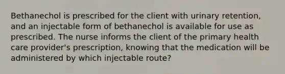 Bethanechol is prescribed for the client with urinary retention, and an injectable form of bethanechol is available for use as prescribed. The nurse informs the client of the primary health care provider's prescription, knowing that the medication will be administered by which injectable route?