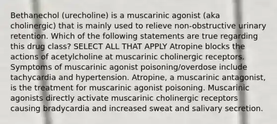 Bethanechol (urecholine) is a muscarinic agonist (aka cholinergic) that is mainly used to relieve non-obstructive urinary retention. Which of the following statements are true regarding this drug class? SELECT ALL THAT APPLY Atropine blocks the actions of acetylcholine at muscarinic cholinergic receptors. Symptoms of muscarinic agonist poisoning/overdose include tachycardia and hypertension. Atropine, a muscarinic antagonist, is the treatment for muscarinic agonist poisoning. Muscarinic agonists directly activate muscarinic cholinergic receptors causing bradycardia and increased sweat and salivary secretion.