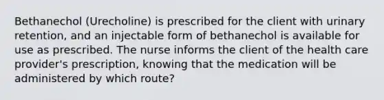 Bethanechol (Urecholine) is prescribed for the client with urinary retention, and an injectable form of bethanechol is available for use as prescribed. The nurse informs the client of the health care provider's prescription, knowing that the medication will be administered by which route?