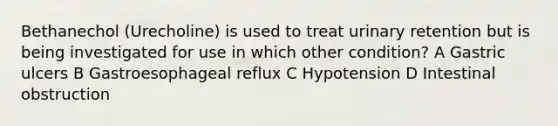 Bethanechol (Urecholine) is used to treat urinary retention but is being investigated for use in which other condition? A Gastric ulcers B Gastroesophageal reflux C Hypotension D Intestinal obstruction