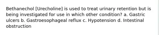 Bethanechol [Urecholine] is used to treat urinary retention but is being investigated for use in which other condition? a. Gastric ulcers b. Gastroesophageal reflux c. Hypotension d. Intestinal obstruction