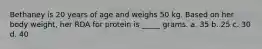 Bethaney is 20 years of age and weighs 50 kg. Based on her body weight, her RDA for protein is _____ grams. a. 35 b. 25 c. 30 d. 40