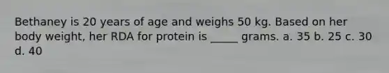 Bethaney is 20 years of age and weighs 50 kg. Based on her body weight, her RDA for protein is _____ grams. a. 35 b. 25 c. 30 d. 40