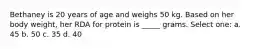 Bethaney is 20 years of age and weighs 50 kg. Based on her body weight, her RDA for protein is _____ grams. Select one: a. 45 b. 50 c. 35 d. 40