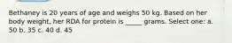 Bethaney is 20 years of age and weighs 50 kg. Based on her body weight, her RDA for protein is _____ grams. Select one: a. 50 b. 35 c. 40 d. 45