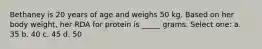 Bethaney is 20 years of age and weighs 50 kg. Based on her body weight, her RDA for protein is _____ grams. Select one: a. 35 b. 40 c. 45 d. 50