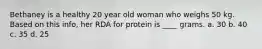 Bethaney is a healthy 20 year old woman who weighs 50 kg. Based on this info, her RDA for protein is ____ grams. a. 30 b. 40 c. 35 d. 25