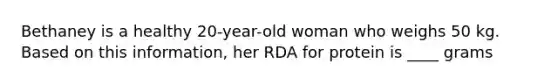 Bethaney is a healthy 20-year-old woman who weighs 50 kg. Based on this information, her RDA for protein is ____ grams