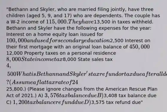 "Bethann and Skyler, who are married filing jointly, have three children (aged 5, 9, and 17) who are dependents. The couple has a W-2 income of 115,000. They have13,500 in taxes withheld. Bethann and Skyler have the following expenses for the year: Interest on a home equity loan issued for 100,000 and used for secondary education2,500 Interest on their first mortgage with an original loan balance of 450,00012,000 Property taxes on a personal residence 8,000 State income tax8,000 State sales tax 4,500 What is Bethann and Skyler's tax refund or tax due after all deductions and credits? (Assume a flat tax rate of 24% and that their standard deduction is25,800.) (Please ignore changes from the American Rescue Plan Act of 2021.) A) 3,576 tax balance due B)3,408 tax balance due C) 1,200 tax balance refund due D)3,575 tax refund due"