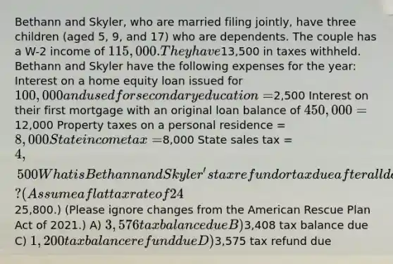 Bethann and Skyler, who are married filing jointly, have three children (aged 5, 9, and 17) who are dependents. The couple has a W-2 income of 115,000. They have13,500 in taxes withheld. Bethann and Skyler have the following expenses for the year: Interest on a home equity loan issued for 100,000 and used for secondary education =2,500 Interest on their first mortgage with an original loan balance of 450,000 =12,000 Property taxes on a personal residence = 8,000 State income tax =8,000 State sales tax = 4,500 What is Bethann and Skyler's tax refund or tax due after all deductions and credits? (Assume a flat tax rate of 24% and that their standard deduction is25,800.) (Please ignore changes from the American Rescue Plan Act of 2021.) A) 3,576 tax balance due B)3,408 tax balance due C) 1,200 tax balance refund due D)3,575 tax refund due