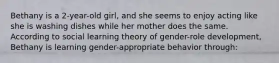 Bethany is a 2-year-old girl, and she seems to enjoy acting like she is washing dishes while her mother does the same. According to social learning theory of gender-role development, Bethany is learning gender-appropriate behavior through: