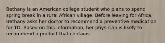 Bethany is an American college student who plans to spend spring break in a rural African village. Before leaving for Africa, Bethany asks her doctor to recommend a preventive medication for TD. Based on this information, her physician is likely to recommend a product that contains