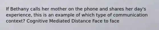 If Bethany calls her mother on the phone and shares her day's experience, this is an example of which type of communication context? Cognitive Mediated Distance Face to face