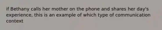 if Bethany calls her mother on the phone and shares her day's experience, this is an example of which type of communication context