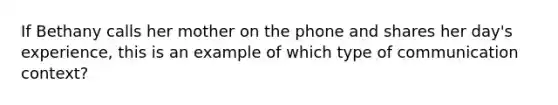 If Bethany calls her mother on the phone and shares her day's experience, this is an example of which type of communication context?