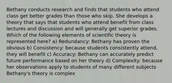 Bethany conducts research and finds that students who attend class get better grades than those who skip. She develops a theory that says that students who attend benefit from class lectures and discussion and will generally get superior grades. Which of the following elements of scientific theory is represented here? a) Redundancy: Bethany has proven the obvious b) Consistency: because students consistently attend, they will benefit c) Accuracy: Bethany can accurately predict future performance based on her theory d) Complexity: because her observations apply to students of many different subjects Bethany's theory is complex