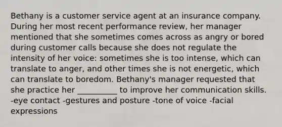 Bethany is a customer service agent at an insurance company. During her most recent performance review, her manager mentioned that she sometimes comes across as angry or bored during customer calls because she does not regulate the intensity of her voice: sometimes she is too intense, which can translate to anger, and other times she is not energetic, which can translate to boredom. Bethany's manager requested that she practice her __________ to improve her communication skills. -eye contact -gestures and posture -tone of voice -facial expressions