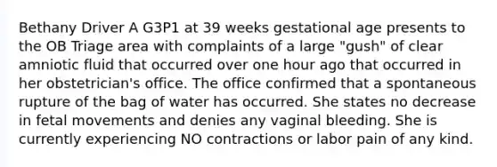 Bethany Driver A G3P1 at 39 weeks gestational age presents to the OB Triage area with complaints of a large "gush" of clear amniotic fluid that occurred over one hour ago that occurred in her obstetrician's office. The office confirmed that a spontaneous rupture of the bag of water has occurred. She states no decrease in fetal movements and denies any vaginal bleeding. She is currently experiencing NO contractions or labor pain of any kind.