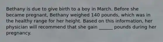 Bethany is due to give birth to a boy in March. Before she became pregnant, Bethany weighed 140 pounds, which was in the healthy range for her height. Based on this information, her physician will recommend that she gain ______ pounds during her pregnancy.