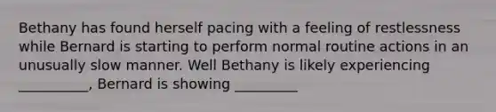 Bethany has found herself pacing with a feeling of restlessness while Bernard is starting to perform normal routine actions in an unusually slow manner. Well Bethany is likely experiencing __________, Bernard is showing _________