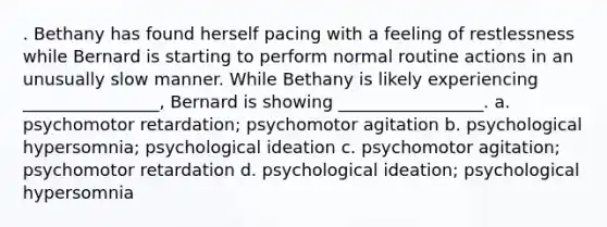 . Bethany has found herself pacing with a feeling of restlessness while Bernard is starting to perform normal routine actions in an unusually slow manner. While Bethany is likely experiencing ________________, Bernard is showing _________________. a. psychomotor retardation; psychomotor agitation b. psychological hypersomnia; psychological ideation c. psychomotor agitation; psychomotor retardation d. psychological ideation; psychological hypersomnia