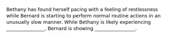 Bethany has found herself pacing with a feeling of restlessness while Bernard is starting to perform normal routine actions in an unusually slow manner. While Bethany is likely experiencing ________________, Bernard is showing _________________.