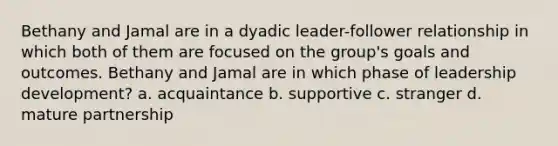 Bethany and Jamal are in a dyadic leader-follower relationship in which both of them are focused on the group's goals and outcomes. Bethany and Jamal are in which phase of leadership development? a. acquaintance b. supportive c. stranger d. mature partnership