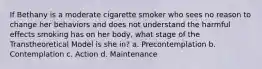 If Bethany is a moderate cigarette smoker who sees no reason to change her behaviors and does not understand the harmful effects smoking has on her body, what stage of the Transtheoretical Model is she in? a. Precontemplation b. Contemplation c. Action d. Maintenance